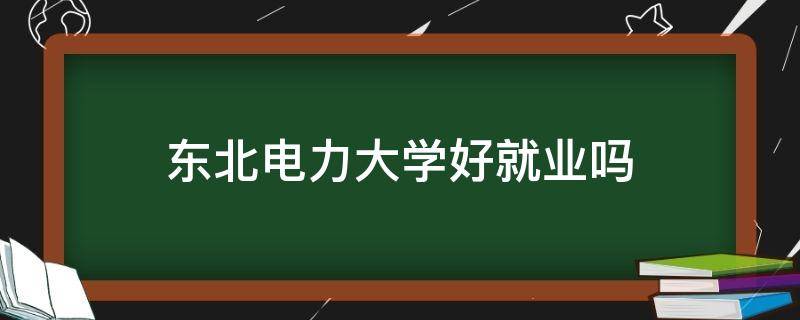 东北电力大学好就业吗 东北电力大学怎么样?就业前景