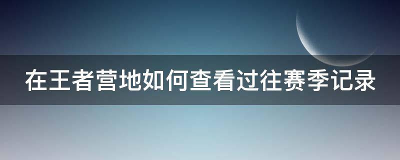 在王者营地如何查看过往赛季记录（王者营地怎么看过往赛季的战绩）