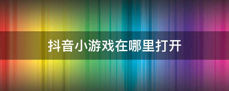 抖音小游戏在哪里打开（苹果抖音小游戏在哪里打开）