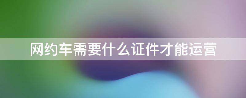 网约车需要什么证件才能运营 网约车运营需要哪些证件