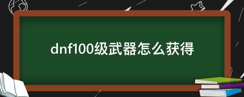 dnf100级武器怎么获得（dnf100级武器怎么弄）