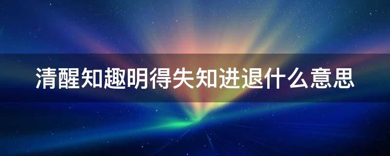 清醒知趣明得失知进退什么意思 清醒,知趣,明得失,知进退下一句