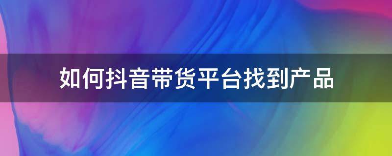 如何抖音带货平台找到产品 抖音上怎么带货卖产品