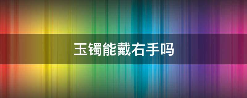 玉镯能戴右手吗（玉镯子能带右手吗）