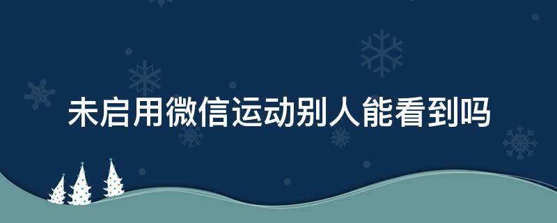 未启用微信运动别人能看到吗 微信运动没启用别人也看不到吧