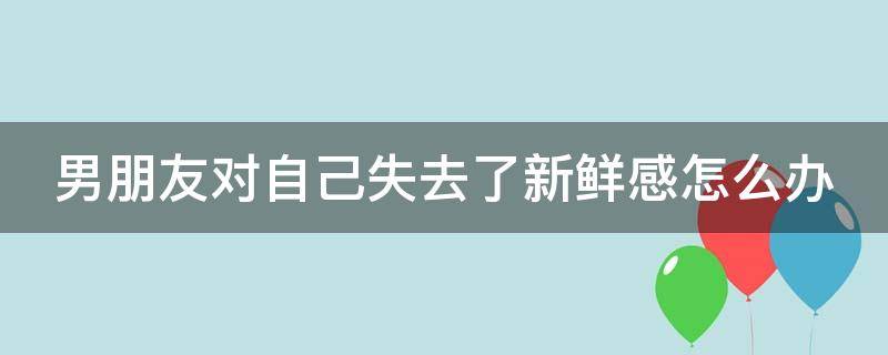 男朋友对自己失去了新鲜感怎么办 男朋友对自己失去了新鲜感怎么办呢