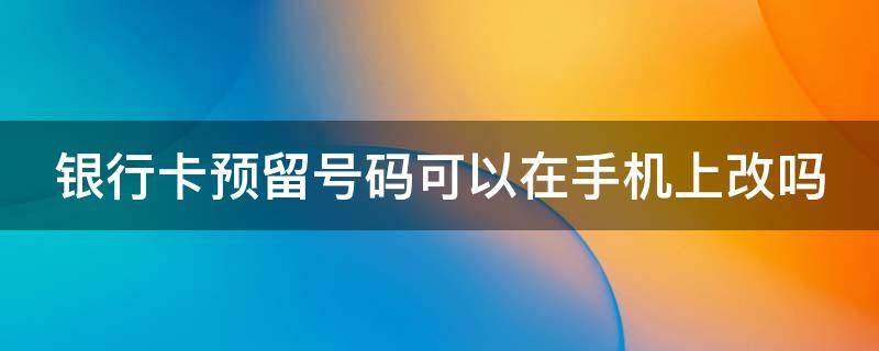 银行卡预留号码可以在手机上改吗 银行卡预留号码可以在手机上改吗