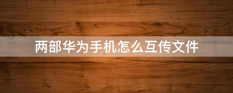 两部华为手机怎么互传文件（两部华为手机如何传送文件）