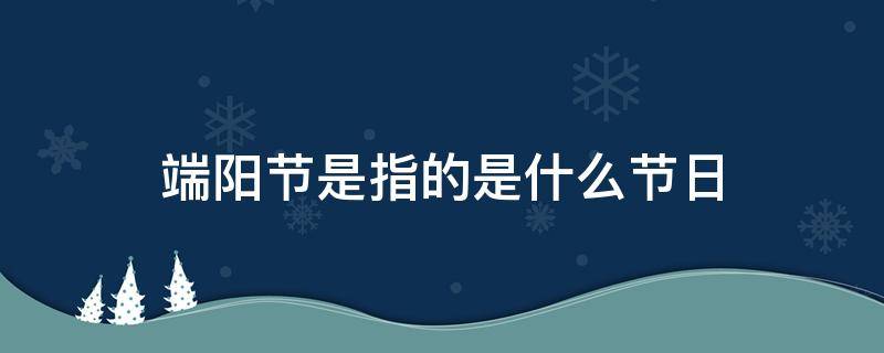 端阳节是指的是什么节日（端阳是什么传统节日）