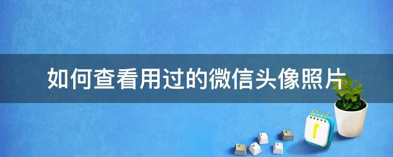 如何查看用过的微信头像照片 如何查看自己用过的微信头像