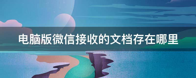 电脑版微信接收的文档存在哪里 电脑版微信接收的文档存在哪里了