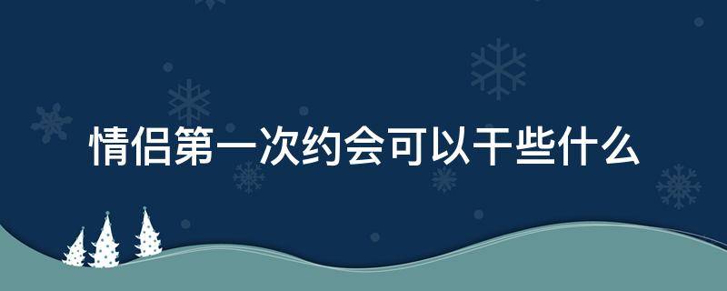 情侣第一次约会可以干些什么（第一次约会能干啥）