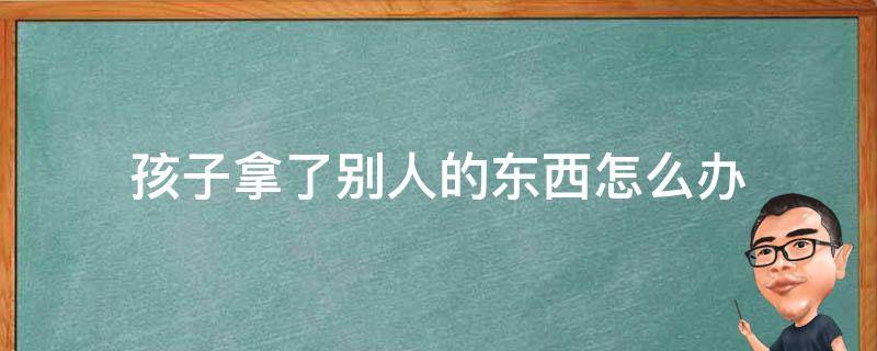 孩子拿了别人的东西怎么办（孩子拿了别人的东西家长该怎么处理）