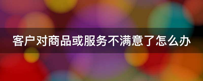 客户对商品或服务不满意了怎么办 客户对产品和售后服务不满意