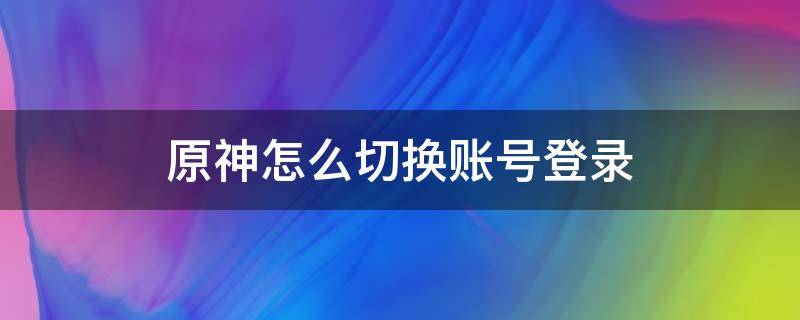 原神怎么切换账号登录（原神如何切换账号登录）