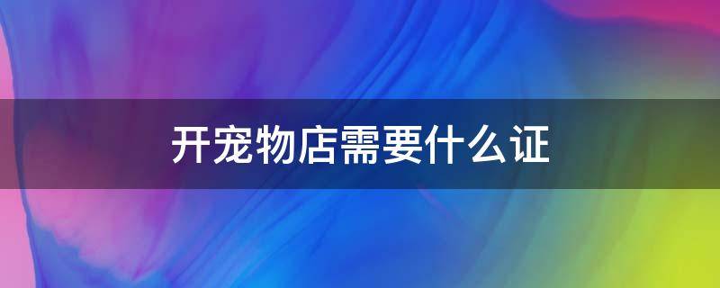 开宠物店需要什么证 开宠物店需要什么证明