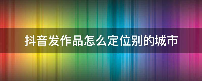 抖音发作品怎么定位别的城市 苹果手机抖音发作品怎么定位别的城市