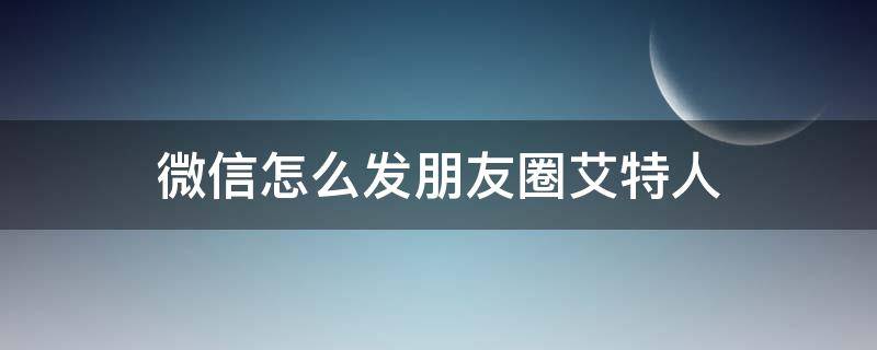 微信怎么发朋友圈艾特人（微信朋友圈发圈怎么艾特人）