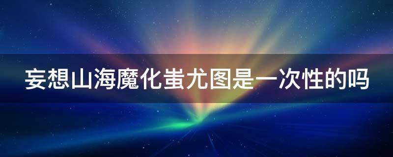 妄想山海魔化蚩尤图是一次性的吗 妄想山海魔化蚩尤图打不过会消失吗