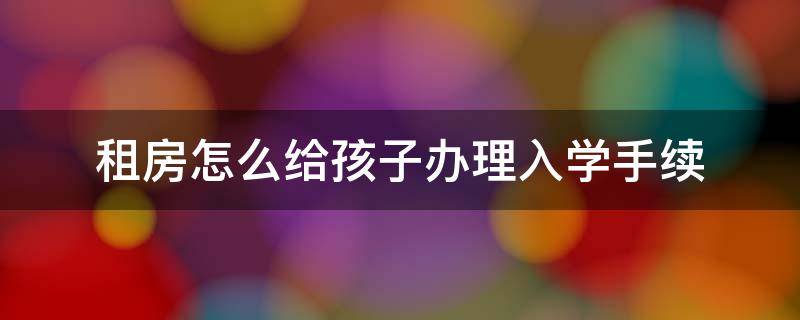 租房怎么给孩子办理入学手续 租房怎么给孩子办理上学手续