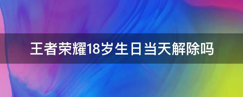 王者荣耀18岁生日当天解除吗（王者荣耀18岁生日当天解除吗?2020）