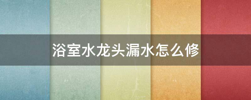 浴室水龙头漏水怎么修 浴室水龙头漏水怎么修视频