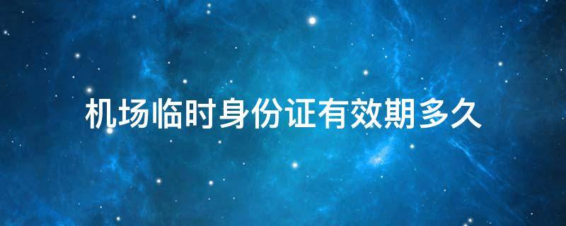 机场临时身份证有效期多久 机场临时身份证有效期多久,超过有效期怎么办