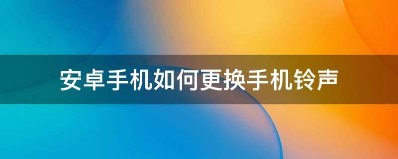 安卓手机如何更换手机铃声（安卓怎么更换手机铃声）