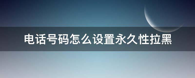 电话号码怎么设置永久性拉黑 怎样把某人电话号码永久拉黑