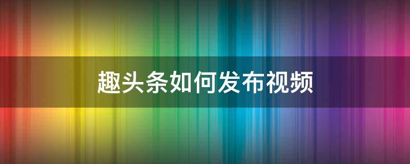 趣头条如何发布视频（趣头条如何发布视频挣钱）