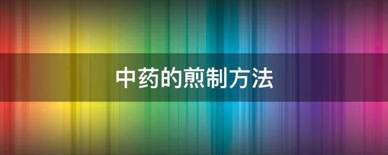 中药的煎制方法 中药的煎制方法和步骤视频