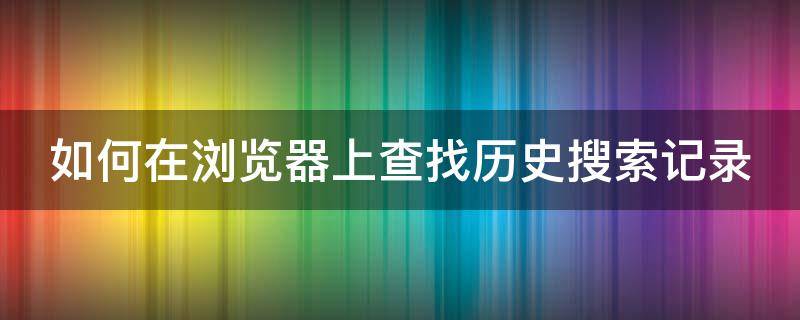 如何在浏览器上查找历史搜索记录 怎么在浏览器查看历史搜索