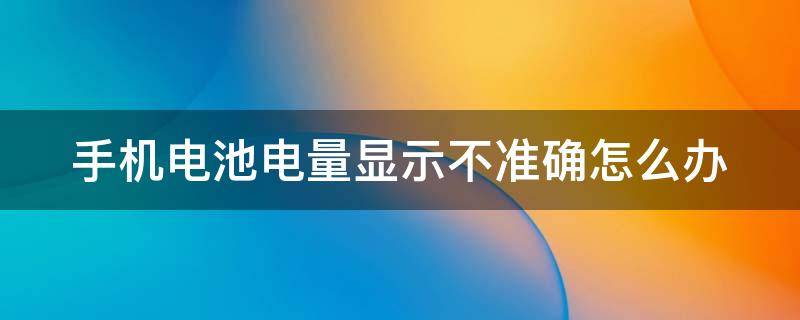 手机电池电量显示不准确怎么办 手机电池电量显示不准确怎么办呀