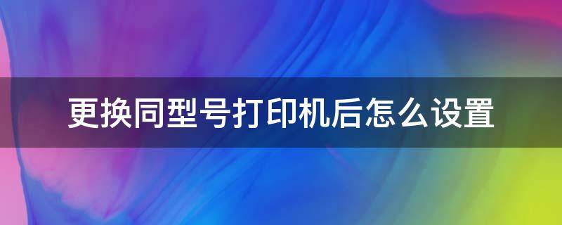 更换同型号打印机后怎么设置（更换不同型号打印机）