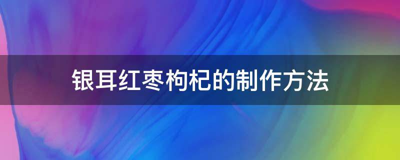 银耳红枣枸杞的制作方法（银耳枸杞红枣的做法）