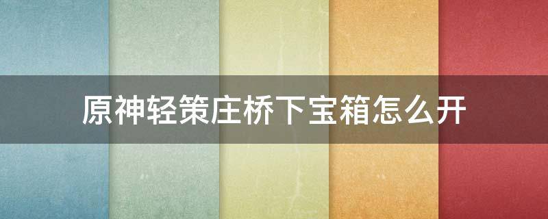 原神轻策庄桥下宝箱怎么开（原神轻策庄桥下宝箱怎么开没有岩主在吗办）