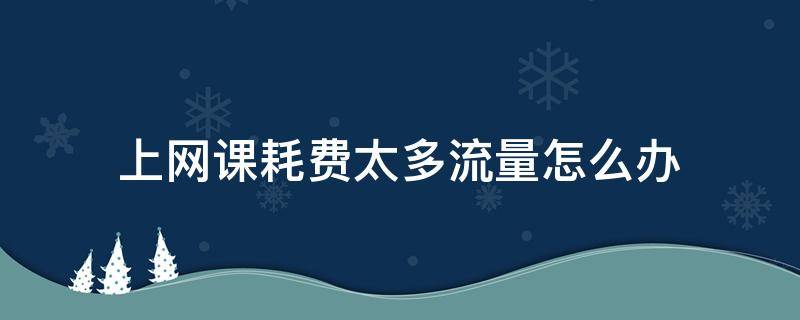 上网课耗费太多流量怎么办（上网课流量不够用怎么办）