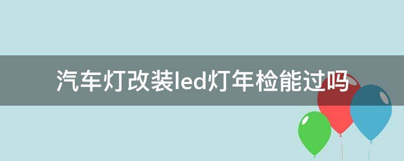 汽车灯改装led灯年检能过吗（车灯改装了led灯可以通过年检吗）