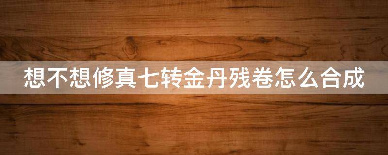 想不想修真七转金丹残卷怎么合成 想不想修真七转金丹合成一次就够了吗