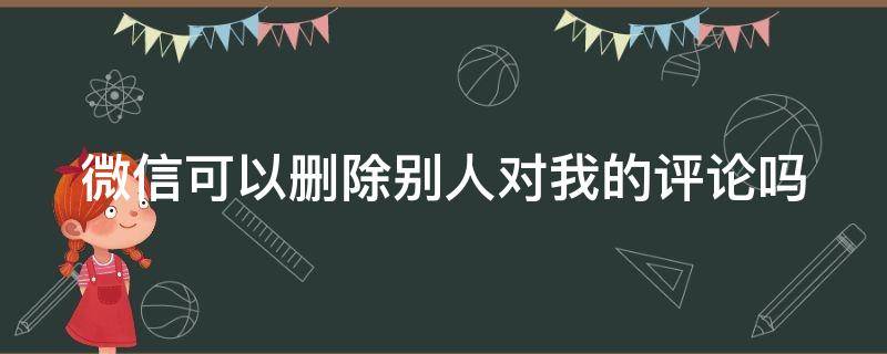 微信可以删除别人对我的评论吗（微信可以删除别人对自己的评论吗）
