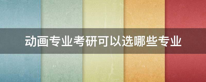 动画专业考研可以选哪些专业 动画考研可以选什么专业