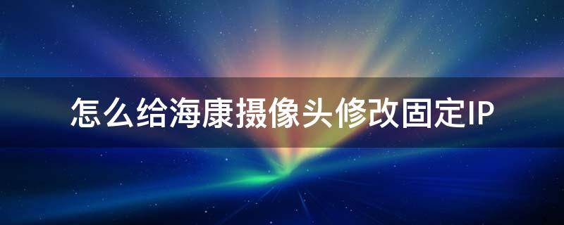 怎么给海康摄像头修改固定IP（海康监控更换了摄像头如何设置方法）