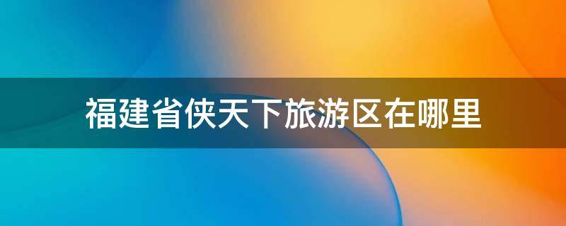 福建省侠天下旅游区在哪里 福建侠天下旅游攻略