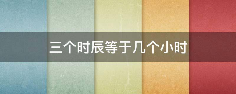 三个时辰等于几个小时 三个时辰等于多少个小时
