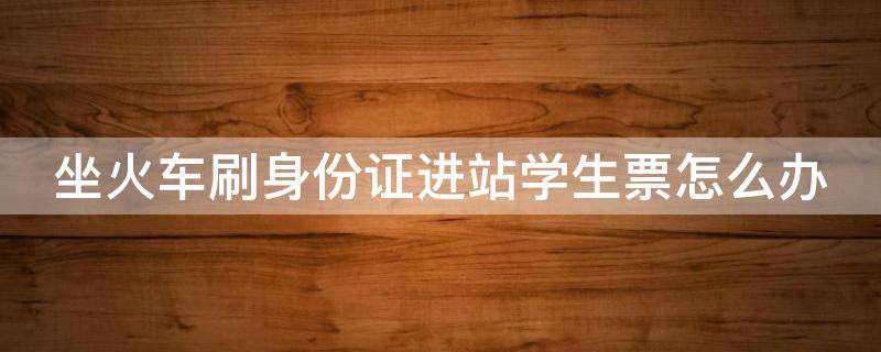 坐火车刷身份证进站学生票怎么办（火车票学生票刷身份证能进吗）