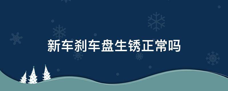 新车刹车盘生锈正常吗（4s店新车刹车盘生锈正常吗）