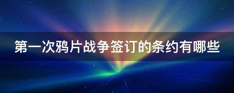 第一次鸦片战争签订的条约有哪些（第一次鸦片战争所签订的条约）