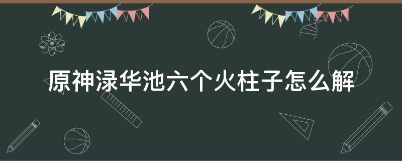 原神渌华池六个火柱子怎么解 原神渌华池六个火柱子怎么解封