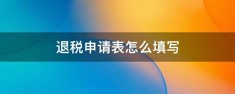 退税申请表怎么填写（退税申请表如何填写）