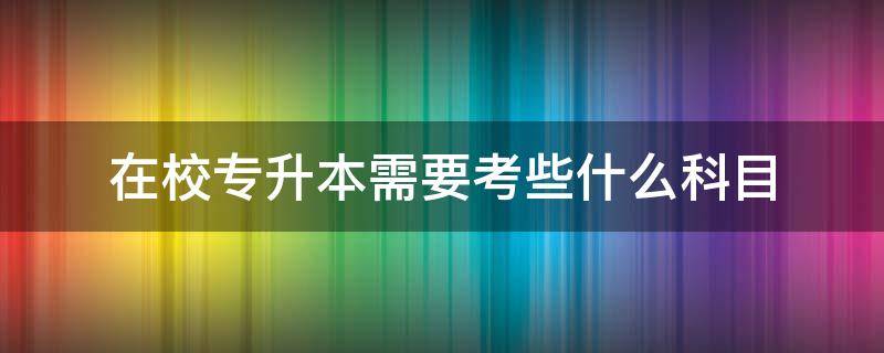 在校专升本需要考些什么科目（在学校专升本需要考些什么科目）